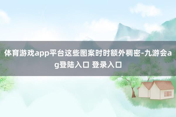 体育游戏app平台这些图案时时额外稠密-九游会ag登陆入口 登录入口