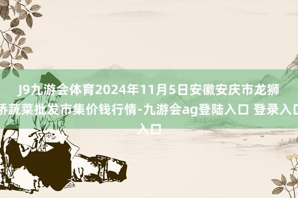 J9九游会体育2024年11月5日安徽安庆市龙狮桥蔬菜批发市集价钱行情-九游会ag登陆入口 登录入口