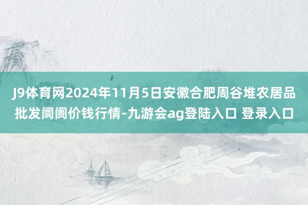 J9体育网2024年11月5日安徽合肥周谷堆农居品批发阛阓价钱行情-九游会ag登陆入口 登录入口