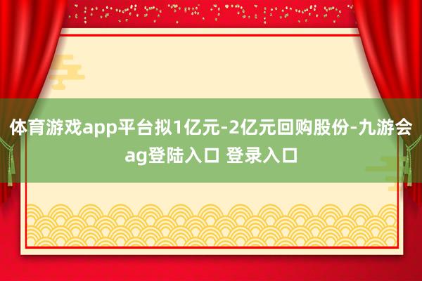 体育游戏app平台拟1亿元-2亿元回购股份-九游会ag登陆入口 登录入口