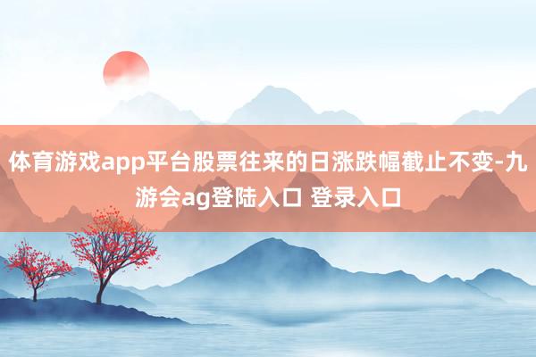 体育游戏app平台股票往来的日涨跌幅截止不变-九游会ag登陆入口 登录入口