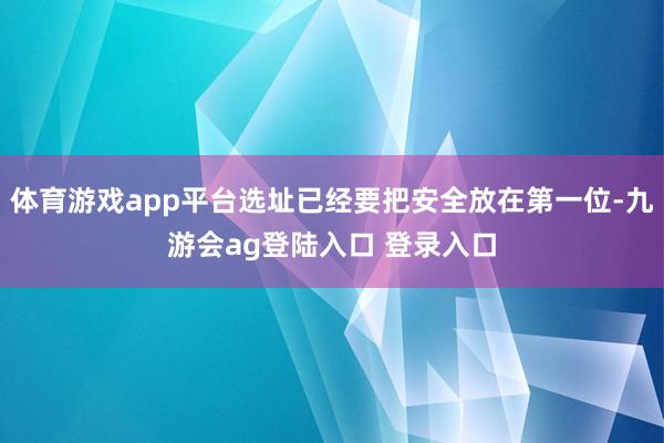 体育游戏app平台选址已经要把安全放在第一位-九游会ag登陆入口 登录入口