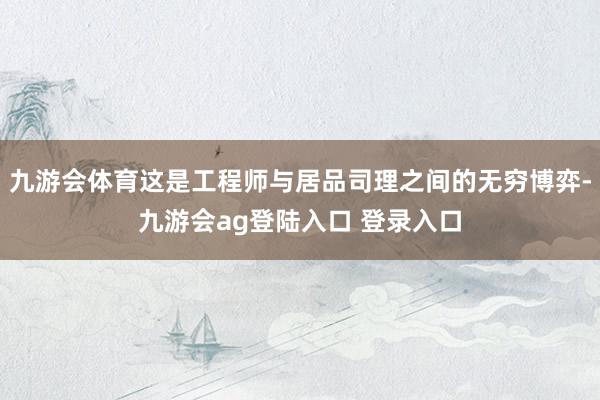 九游会体育这是工程师与居品司理之间的无穷博弈-九游会ag登陆入口 登录入口