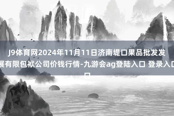 J9体育网2024年11月11日济南堤口果品批发发展有限包袱公司价钱行情-九游会ag登陆入口 登录入口