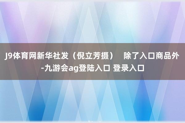 J9体育网新华社发(倪立芳摄) 除了入口商品外-九游会ag登陆入口 登录入口
