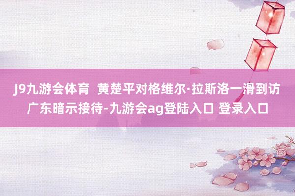 J9九游会体育  黄楚平对格维尔·拉斯洛一滑到访广东暗示接待-九游会ag登陆入口 登录入口