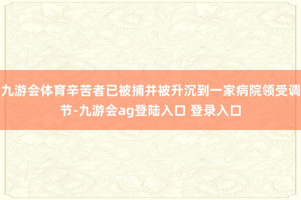 九游会体育辛苦者已被捕并被升沉到一家病院领受调节-九游会ag登陆入口 登录入口