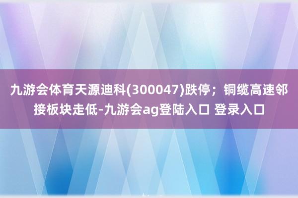 九游会体育天源迪科(300047)跌停；铜缆高速邻接板块走低-九游会ag登陆入口 登录入口