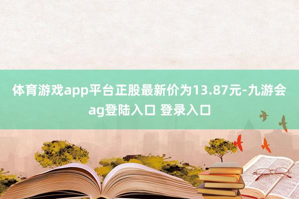 体育游戏app平台正股最新价为13.87元-九游会ag登陆入口 登录入口