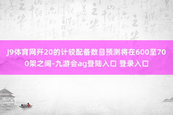 J9体育网歼20的计较配备数目预测将在600至700架之间-九游会ag登陆入口 登录入口