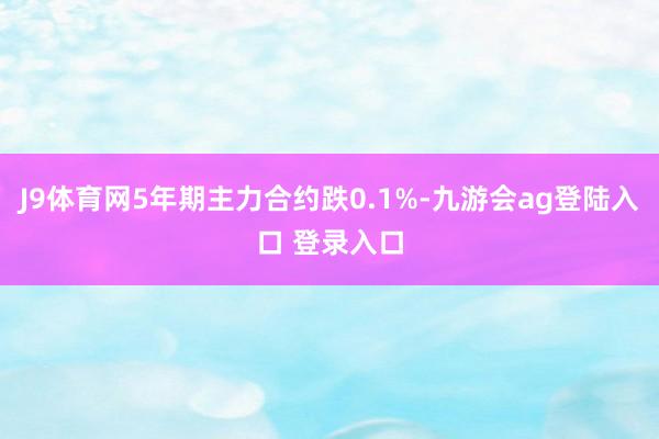 J9体育网5年期主力合约跌0.1%-九游会ag登陆入口 登录入口