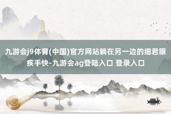 九游会j9体育(中国)官方网站躺在另一边的细君眼疾手快-九游会ag登陆入口 登录入口