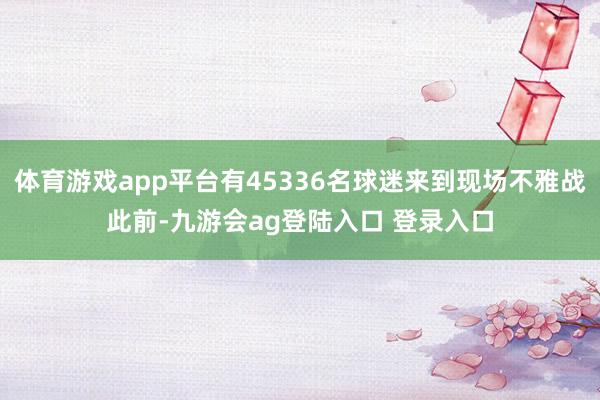 体育游戏app平台有45336名球迷来到现场不雅战此前-九游会ag登陆入口 登录入口
