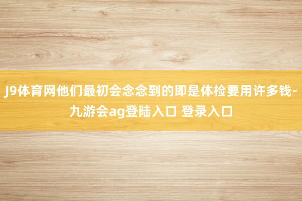 J9体育网他们最初会念念到的即是体检要用许多钱-九游会ag登陆入口 登录入口