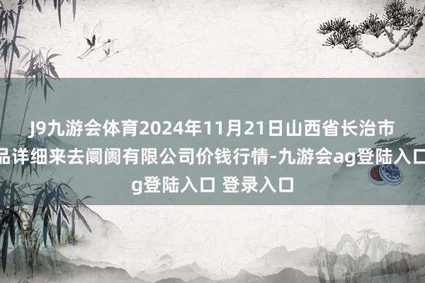 J9九游会体育2024年11月21日山西省长治市紫坊农居品详细来去阛阓有限公司价钱行情-九游会ag登陆入口 登录入口