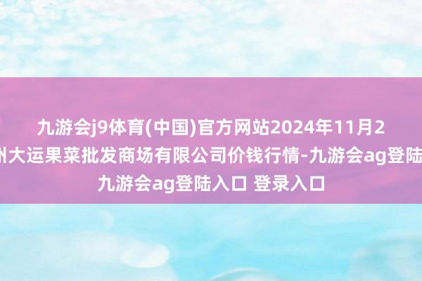 九游会j9体育(中国)官方网站2024年11月21日山西省朔州大运果菜批发商场有限公司价钱行情-九游会ag登陆入口 登录入口