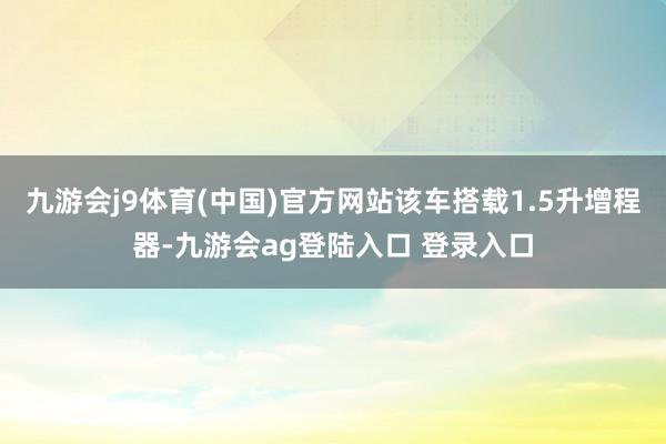 九游会j9体育(中国)官方网站该车搭载1.5升增程器-九游会ag登陆入口 登录入口