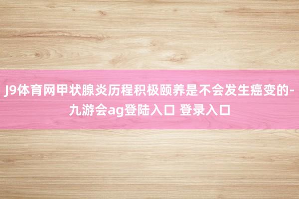 J9体育网甲状腺炎历程积极颐养是不会发生癌变的-九游会ag登陆入口 登录入口