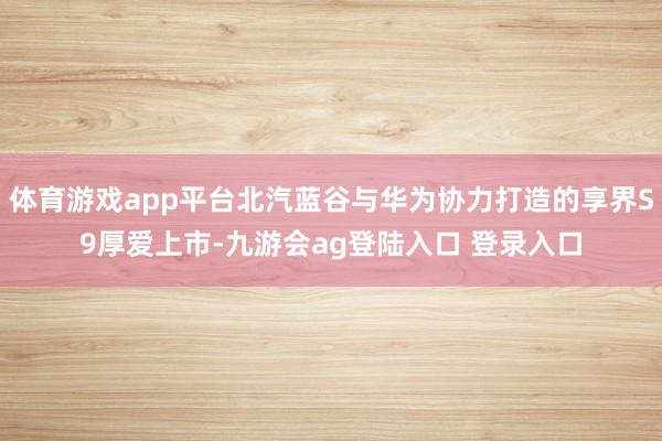 体育游戏app平台北汽蓝谷与华为协力打造的享界S9厚爱上市-九游会ag登陆入口 登录入口
