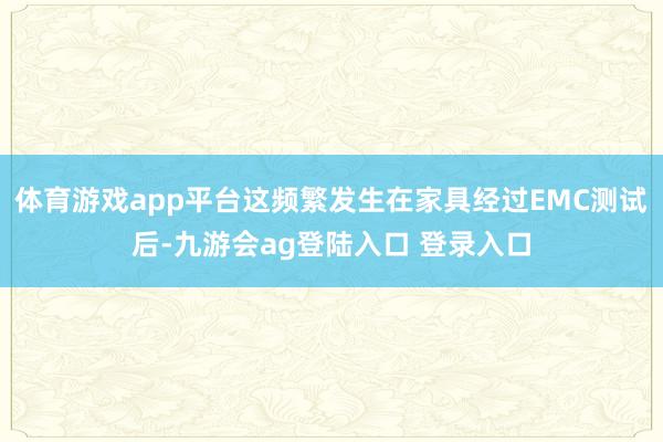 体育游戏app平台这频繁发生在家具经过EMC测试后-九游会ag登陆入口 登录入口