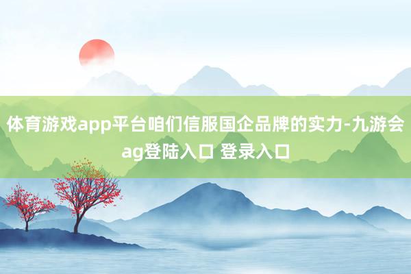 体育游戏app平台咱们信服国企品牌的实力-九游会ag登陆入口 登录入口