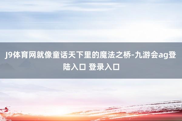 J9体育网就像童话天下里的魔法之桥-九游会ag登陆入口 登录入口