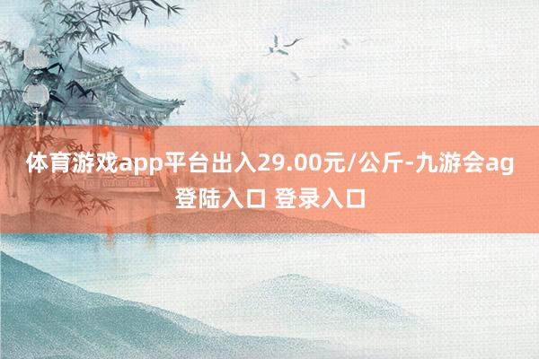 体育游戏app平台出入29.00元/公斤-九游会ag登陆入口 登录入口