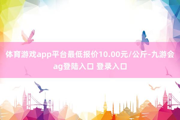 体育游戏app平台最低报价10.00元/公斤-九游会ag登陆入口 登录入口