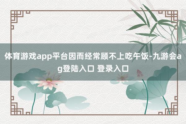 体育游戏app平台因而经常顾不上吃午饭-九游会ag登陆入口 登录入口