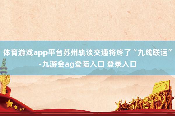 体育游戏app平台苏州轨谈交通将终了“九线联运”-九游会ag登陆入口 登录入口