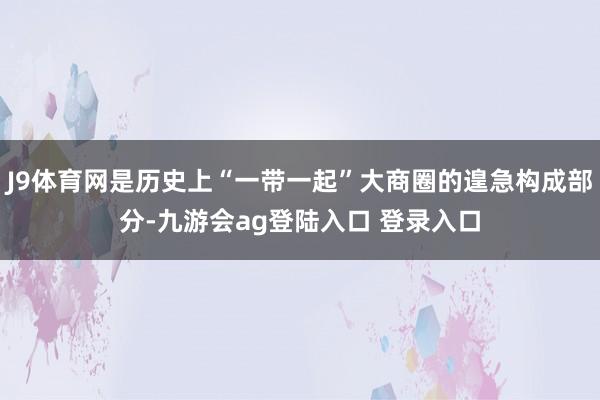 J9体育网是历史上“一带一起”大商圈的遑急构成部分-九游会ag登陆入口 登录入口