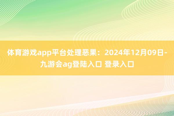 体育游戏app平台处理恶果:2024年12月09日-九游会ag登陆入口 登录入口