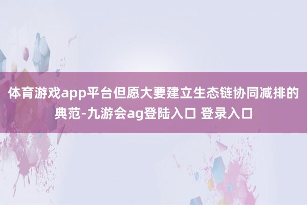 体育游戏app平台但愿大要建立生态链协同减排的典范-九游会ag登陆入口 登录入口