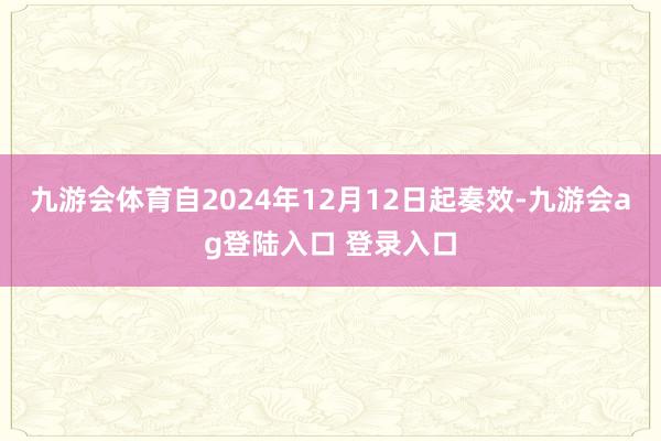 九游会体育自2024年12月12日起奏效-九游会ag登陆入口 登录入口