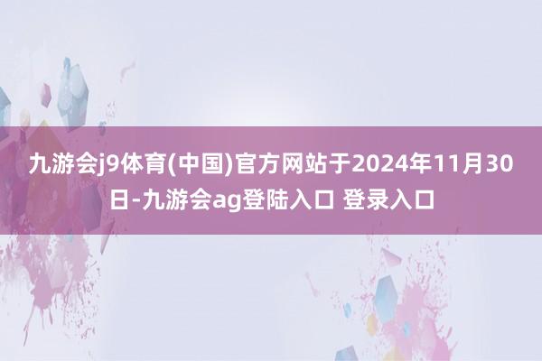 九游会j9体育(中国)官方网站于2024年11月30日-九游会ag登陆入口 登录入口