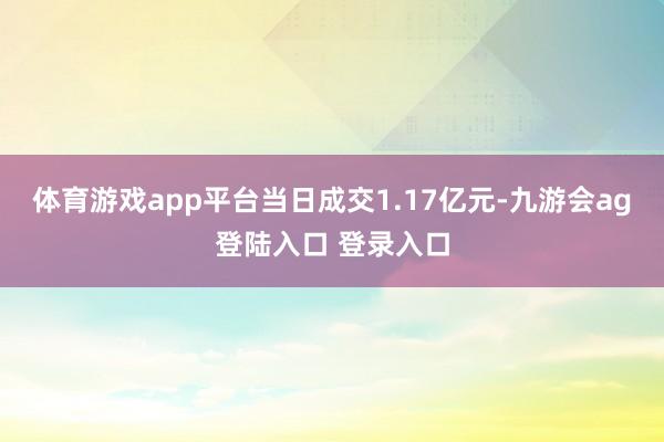 体育游戏app平台当日成交1.17亿元-九游会ag登陆入口 登录入口