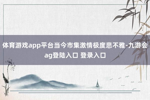 体育游戏app平台当今市集激情极度悲不雅-九游会ag登陆入口 登录入口