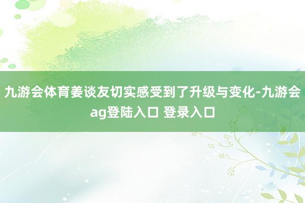 九游会体育姜谈友切实感受到了升级与变化-九游会ag登陆入口 登录入口