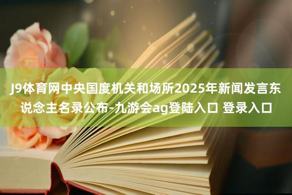 J9体育网中央国度机关和场所2025年新闻发言东说念主名录公布-九游会ag登陆入口 登录入口