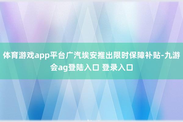 体育游戏app平台广汽埃安推出限时保障补贴-九游会ag登陆入口 登录入口