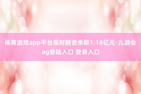 体育游戏app平台现时融资余额1.18亿元-九游会ag登陆入口 登录入口