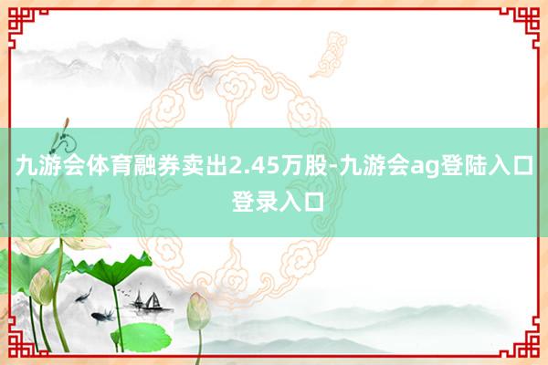 九游会体育融券卖出2.45万股-九游会ag登陆入口 登录入口