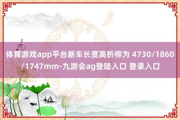 体育游戏app平台新车长宽高折柳为 4730/1860/1747mm-九游会ag登陆入口 登录入口