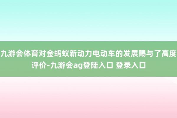 九游会体育对金蚂蚁新动力电动车的发展赐与了高度评价-九游会ag登陆入口 登录入口