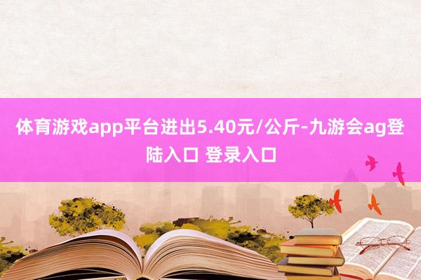 体育游戏app平台进出5.40元/公斤-九游会ag登陆入口 登录入口