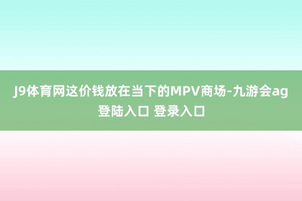 J9体育网这价钱放在当下的MPV商场-九游会ag登陆入口 登录入口