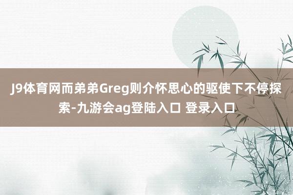 J9体育网而弟弟Greg则介怀思心的驱使下不停探索-九游会ag登陆入口 登录入口