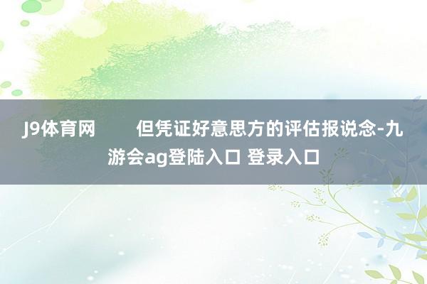 J9体育网        但凭证好意思方的评估报说念-九游会ag登陆入口 登录入口