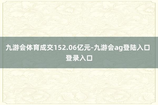 九游会体育成交152.06亿元-九游会ag登陆入口 登录入口