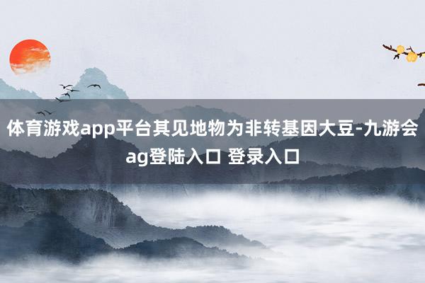 体育游戏app平台其见地物为非转基因大豆-九游会ag登陆入口 登录入口